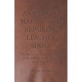 A Guide to Making and Repairing Leather Shoes - A Collection of Historical Articles on the Methods and Equipment of the Cobbler