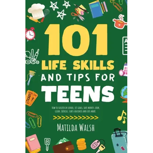 101 Life Skills and Tips for Teens - How to succeed in school, boost your self-confidence, set goals, save money, cook, clean, start a business and lo