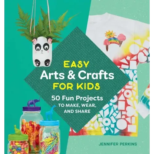 Easy Arts & Crafts for Kids: 50 Fun Projects to Make, Wear, and Share