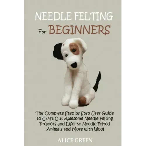 Needle Felting for Beginners: The Complete Step by Step User Guide to Craft Out Awesome Needle Felting Projects and Lifelike Needle Felted Animals and