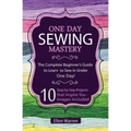 Sewing: One Day Sewing Mastery: The Complete Beginner's Guide to Learn to Sew in Under 1 Day! - 10 Step by Step Projects That