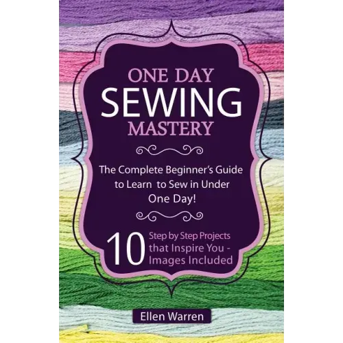 Sewing: One Day Sewing Mastery: The Complete Beginner's Guide to Learn to Sew in Under 1 Day! - 10 Step by Step Projects That