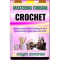 Mastering Tunisian Crochet: Beginners Techniques Guide To Unveiling The Art Of Creating Stunning, Intricate Designs from scratch
