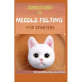 Complete Guide to Needle Felting for Starters: Beginners Guide To Create With Wool
