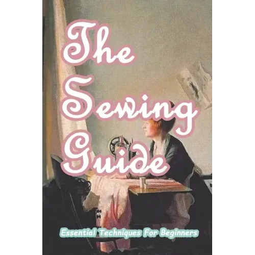 The Sewing Guide: Essential Techniques For Beginners: Sewing for Beginners