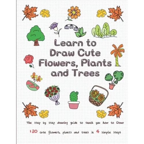 Learn to Draw Cute Flowers, Plants and Trees: The Step by Step Drawing Guide to Teach You How to Draw 120 Cute Flowers, Plants and Trees In 4 Simple S