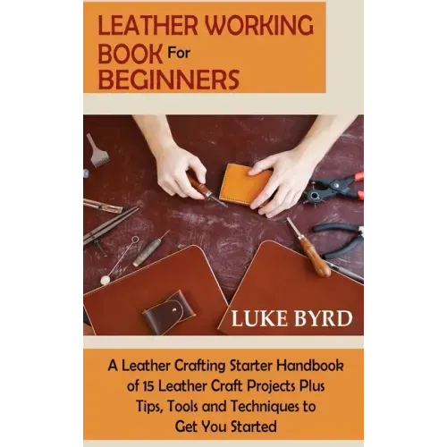 Leather Working Book for Beginners: A Leather Crafting Starter Handbook of 15 Leather Craft Projects Plus Tips, Tools and Techniques to Get You Starte