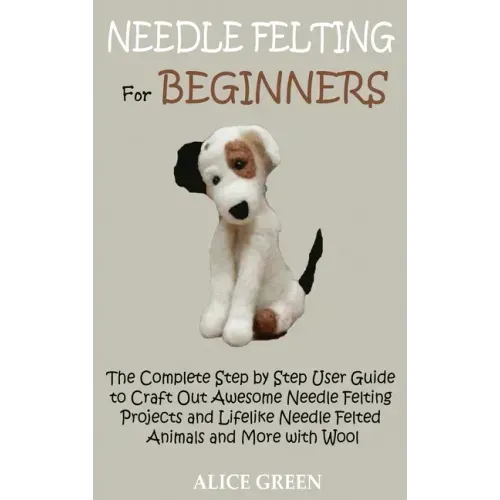 Needle Felting for Beginners: The Complete Step by Step User Guide to Craft Out Awesome Needle Felting Projects and Lifelike Needle Felted Animals a