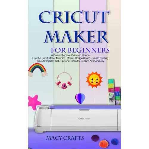 Cricut Maker for Beginners: A Comprehensive Guide on How to Use the Cricut Maker Machine, Master Design Space, Create Exciting Cricut Projects; Wi