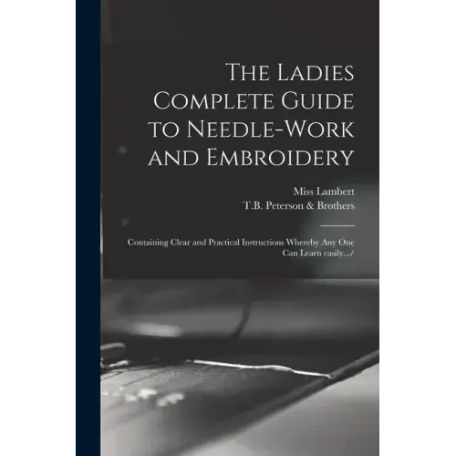 The Ladies Complete Guide to Needle-work and Embroidery: Containing Clear and Practical Instructions Whereby Any One Can Learn Easily.../